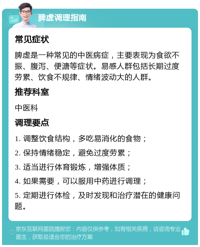 脾虚调理指南 常见症状 脾虚是一种常见的中医病症，主要表现为食欲不振、腹泻、便溏等症状。易感人群包括长期过度劳累、饮食不规律、情绪波动大的人群。 推荐科室 中医科 调理要点 1. 调整饮食结构，多吃易消化的食物； 2. 保持情绪稳定，避免过度劳累； 3. 适当进行体育锻炼，增强体质； 4. 如果需要，可以服用中药进行调理； 5. 定期进行体检，及时发现和治疗潜在的健康问题。