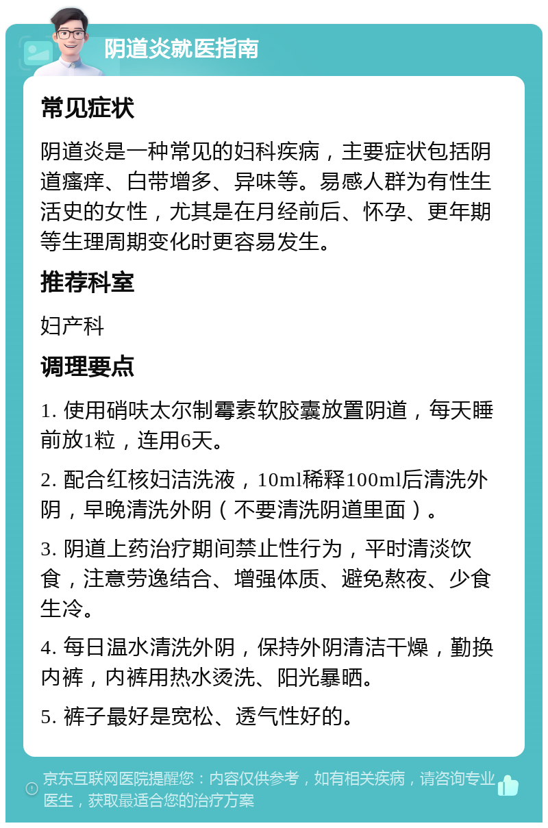 阴道炎就医指南 常见症状 阴道炎是一种常见的妇科疾病，主要症状包括阴道瘙痒、白带增多、异味等。易感人群为有性生活史的女性，尤其是在月经前后、怀孕、更年期等生理周期变化时更容易发生。 推荐科室 妇产科 调理要点 1. 使用硝呋太尔制霉素软胶囊放置阴道，每天睡前放1粒，连用6天。 2. 配合红核妇洁洗液，10ml稀释100ml后清洗外阴，早晚清洗外阴（不要清洗阴道里面）。 3. 阴道上药治疗期间禁止性行为，平时清淡饮食，注意劳逸结合、增强体质、避免熬夜、少食生冷。 4. 每日温水清洗外阴，保持外阴清洁干燥，勤换内裤，内裤用热水烫洗、阳光暴晒。 5. 裤子最好是宽松、透气性好的。