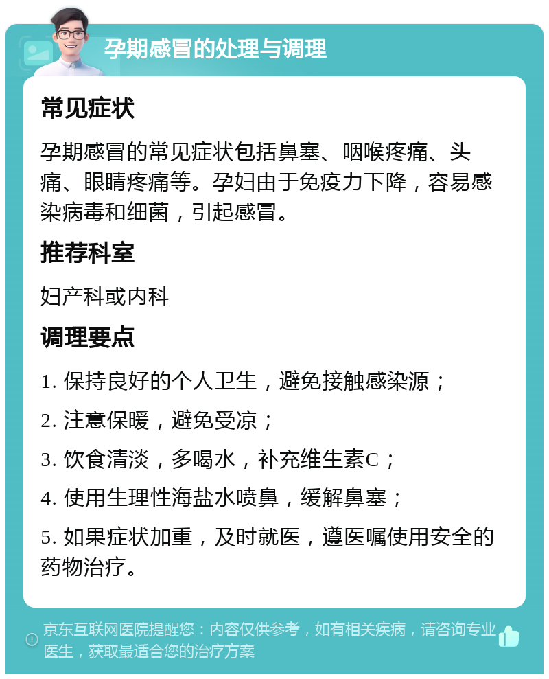 孕期感冒的处理与调理 常见症状 孕期感冒的常见症状包括鼻塞、咽喉疼痛、头痛、眼睛疼痛等。孕妇由于免疫力下降，容易感染病毒和细菌，引起感冒。 推荐科室 妇产科或内科 调理要点 1. 保持良好的个人卫生，避免接触感染源； 2. 注意保暖，避免受凉； 3. 饮食清淡，多喝水，补充维生素C； 4. 使用生理性海盐水喷鼻，缓解鼻塞； 5. 如果症状加重，及时就医，遵医嘱使用安全的药物治疗。