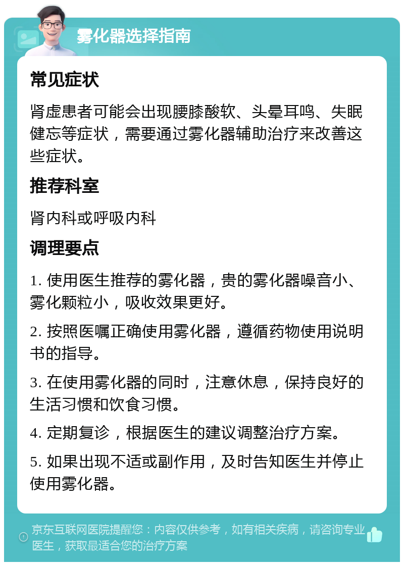 雾化器选择指南 常见症状 肾虚患者可能会出现腰膝酸软、头晕耳鸣、失眠健忘等症状，需要通过雾化器辅助治疗来改善这些症状。 推荐科室 肾内科或呼吸内科 调理要点 1. 使用医生推荐的雾化器，贵的雾化器噪音小、雾化颗粒小，吸收效果更好。 2. 按照医嘱正确使用雾化器，遵循药物使用说明书的指导。 3. 在使用雾化器的同时，注意休息，保持良好的生活习惯和饮食习惯。 4. 定期复诊，根据医生的建议调整治疗方案。 5. 如果出现不适或副作用，及时告知医生并停止使用雾化器。