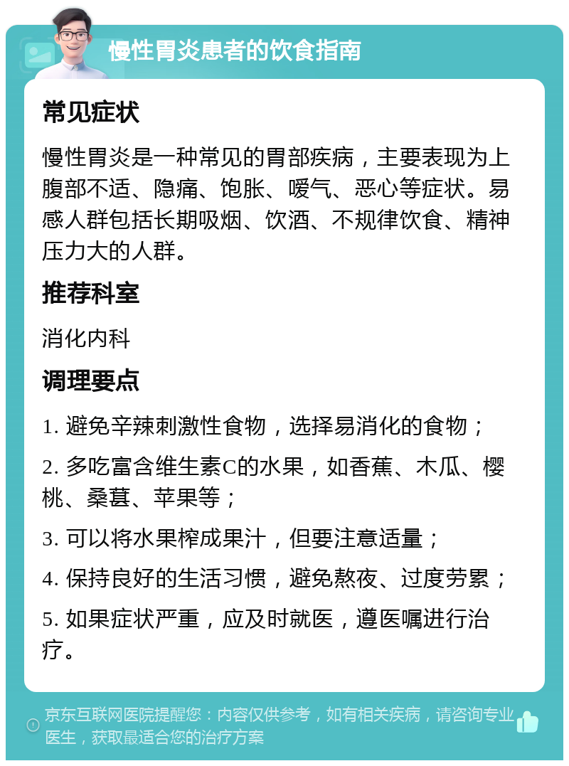 慢性胃炎患者的饮食指南 常见症状 慢性胃炎是一种常见的胃部疾病，主要表现为上腹部不适、隐痛、饱胀、嗳气、恶心等症状。易感人群包括长期吸烟、饮酒、不规律饮食、精神压力大的人群。 推荐科室 消化内科 调理要点 1. 避免辛辣刺激性食物，选择易消化的食物； 2. 多吃富含维生素C的水果，如香蕉、木瓜、樱桃、桑葚、苹果等； 3. 可以将水果榨成果汁，但要注意适量； 4. 保持良好的生活习惯，避免熬夜、过度劳累； 5. 如果症状严重，应及时就医，遵医嘱进行治疗。