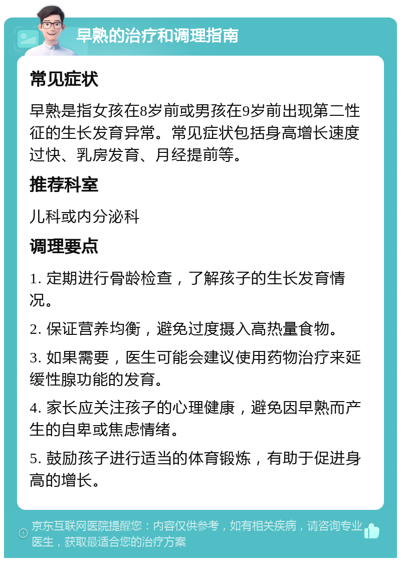 早熟的治疗和调理指南 常见症状 早熟是指女孩在8岁前或男孩在9岁前出现第二性征的生长发育异常。常见症状包括身高增长速度过快、乳房发育、月经提前等。 推荐科室 儿科或内分泌科 调理要点 1. 定期进行骨龄检查，了解孩子的生长发育情况。 2. 保证营养均衡，避免过度摄入高热量食物。 3. 如果需要，医生可能会建议使用药物治疗来延缓性腺功能的发育。 4. 家长应关注孩子的心理健康，避免因早熟而产生的自卑或焦虑情绪。 5. 鼓励孩子进行适当的体育锻炼，有助于促进身高的增长。