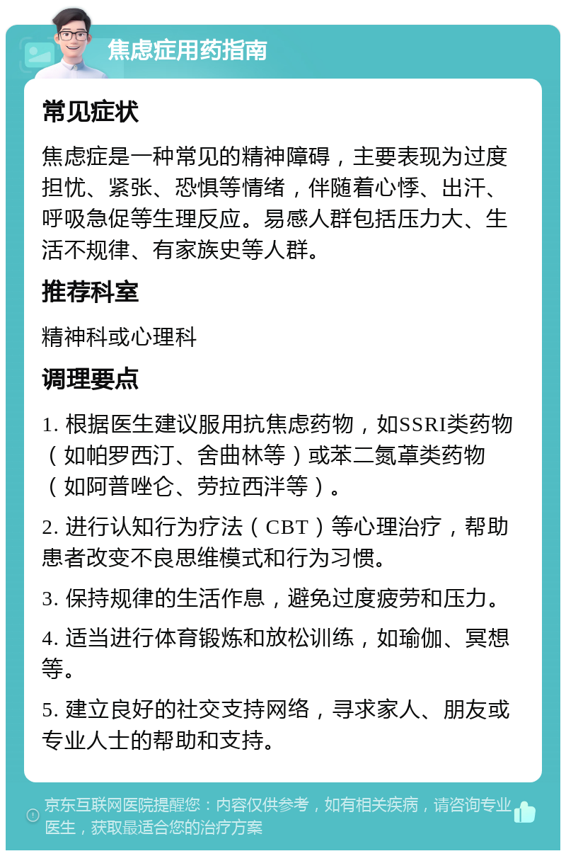 焦虑症用药指南 常见症状 焦虑症是一种常见的精神障碍，主要表现为过度担忧、紧张、恐惧等情绪，伴随着心悸、出汗、呼吸急促等生理反应。易感人群包括压力大、生活不规律、有家族史等人群。 推荐科室 精神科或心理科 调理要点 1. 根据医生建议服用抗焦虑药物，如SSRI类药物（如帕罗西汀、舍曲林等）或苯二氮䓬类药物（如阿普唑仑、劳拉西泮等）。 2. 进行认知行为疗法（CBT）等心理治疗，帮助患者改变不良思维模式和行为习惯。 3. 保持规律的生活作息，避免过度疲劳和压力。 4. 适当进行体育锻炼和放松训练，如瑜伽、冥想等。 5. 建立良好的社交支持网络，寻求家人、朋友或专业人士的帮助和支持。