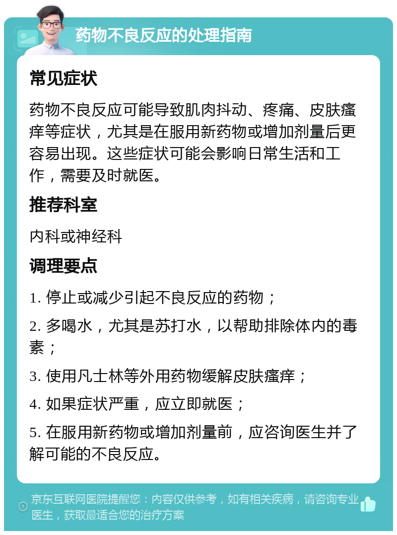 药物不良反应的处理指南 常见症状 药物不良反应可能导致肌肉抖动、疼痛、皮肤瘙痒等症状，尤其是在服用新药物或增加剂量后更容易出现。这些症状可能会影响日常生活和工作，需要及时就医。 推荐科室 内科或神经科 调理要点 1. 停止或减少引起不良反应的药物； 2. 多喝水，尤其是苏打水，以帮助排除体内的毒素； 3. 使用凡士林等外用药物缓解皮肤瘙痒； 4. 如果症状严重，应立即就医； 5. 在服用新药物或增加剂量前，应咨询医生并了解可能的不良反应。