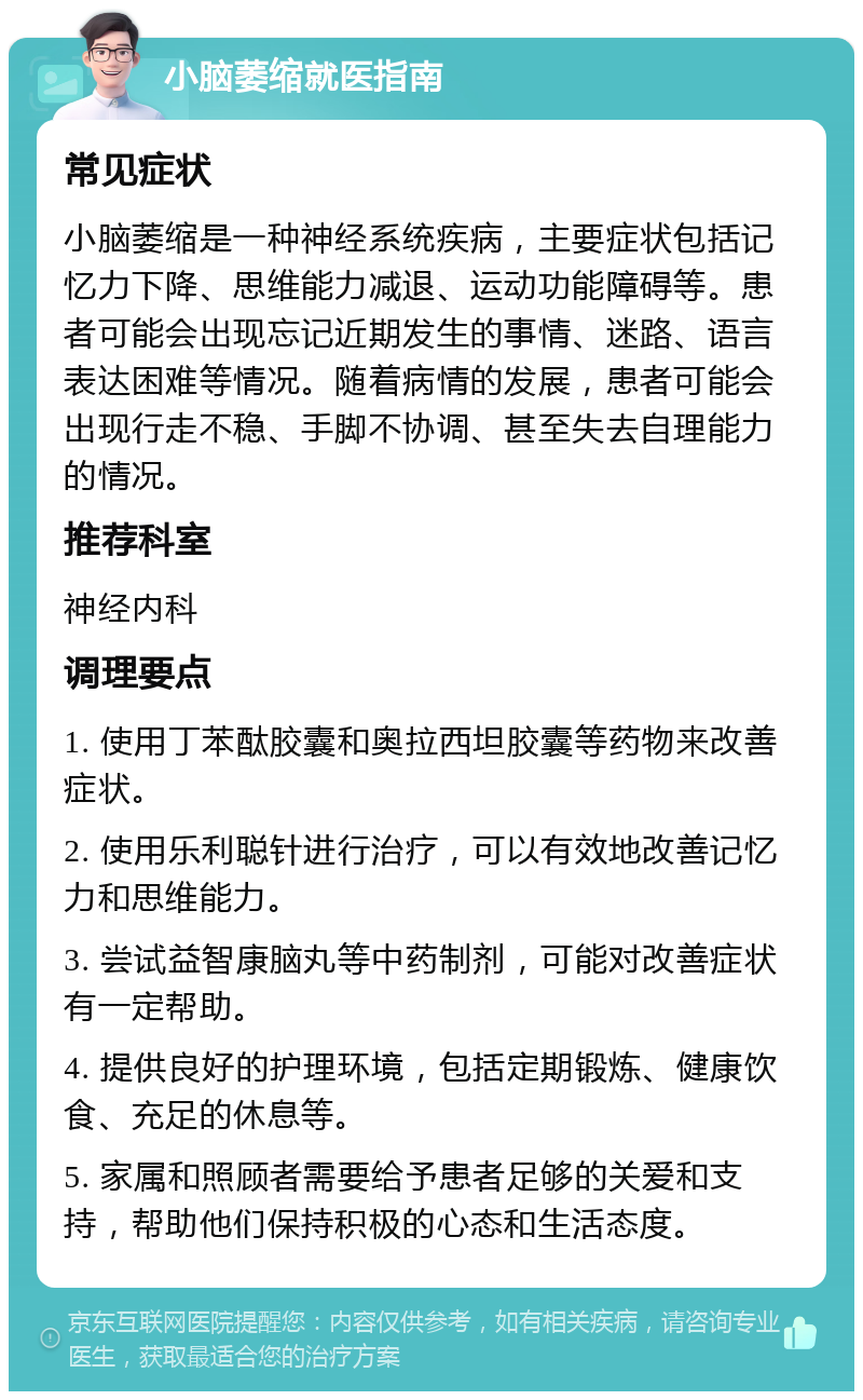 小脑萎缩就医指南 常见症状 小脑萎缩是一种神经系统疾病，主要症状包括记忆力下降、思维能力减退、运动功能障碍等。患者可能会出现忘记近期发生的事情、迷路、语言表达困难等情况。随着病情的发展，患者可能会出现行走不稳、手脚不协调、甚至失去自理能力的情况。 推荐科室 神经内科 调理要点 1. 使用丁苯酞胶囊和奥拉西坦胶囊等药物来改善症状。 2. 使用乐利聪针进行治疗，可以有效地改善记忆力和思维能力。 3. 尝试益智康脑丸等中药制剂，可能对改善症状有一定帮助。 4. 提供良好的护理环境，包括定期锻炼、健康饮食、充足的休息等。 5. 家属和照顾者需要给予患者足够的关爱和支持，帮助他们保持积极的心态和生活态度。