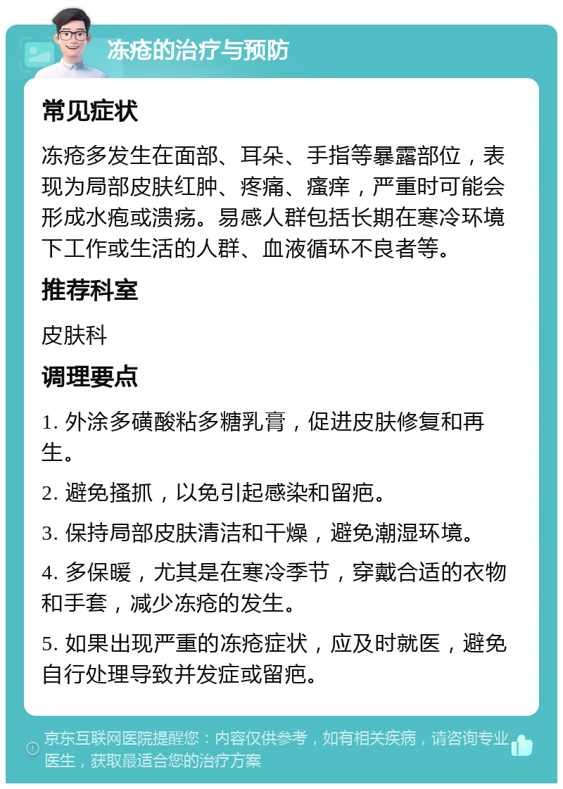 冻疮的治疗与预防 常见症状 冻疮多发生在面部、耳朵、手指等暴露部位，表现为局部皮肤红肿、疼痛、瘙痒，严重时可能会形成水疱或溃疡。易感人群包括长期在寒冷环境下工作或生活的人群、血液循环不良者等。 推荐科室 皮肤科 调理要点 1. 外涂多磺酸粘多糖乳膏，促进皮肤修复和再生。 2. 避免搔抓，以免引起感染和留疤。 3. 保持局部皮肤清洁和干燥，避免潮湿环境。 4. 多保暖，尤其是在寒冷季节，穿戴合适的衣物和手套，减少冻疮的发生。 5. 如果出现严重的冻疮症状，应及时就医，避免自行处理导致并发症或留疤。