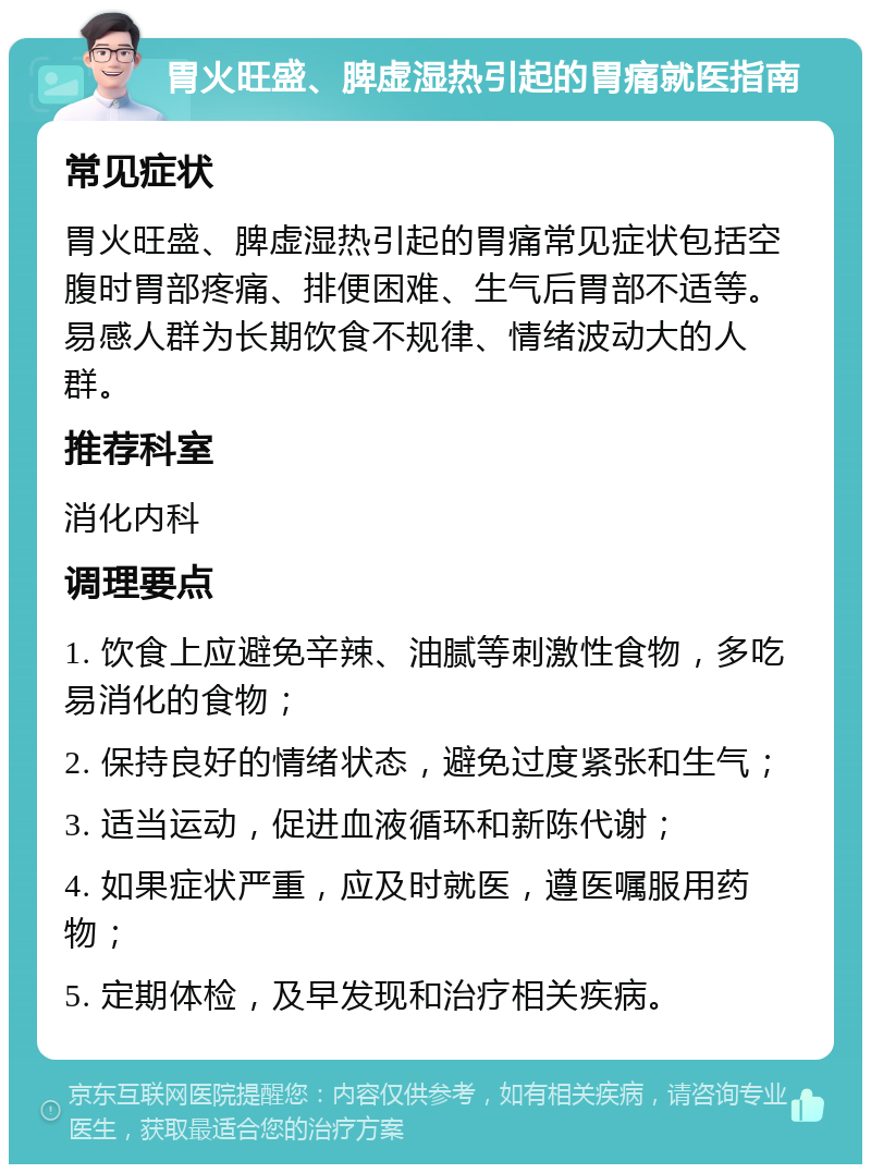 胃火旺盛、脾虚湿热引起的胃痛就医指南 常见症状 胃火旺盛、脾虚湿热引起的胃痛常见症状包括空腹时胃部疼痛、排便困难、生气后胃部不适等。易感人群为长期饮食不规律、情绪波动大的人群。 推荐科室 消化内科 调理要点 1. 饮食上应避免辛辣、油腻等刺激性食物，多吃易消化的食物； 2. 保持良好的情绪状态，避免过度紧张和生气； 3. 适当运动，促进血液循环和新陈代谢； 4. 如果症状严重，应及时就医，遵医嘱服用药物； 5. 定期体检，及早发现和治疗相关疾病。