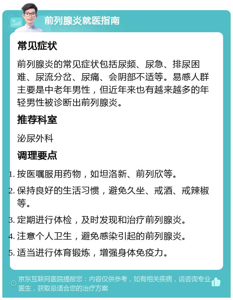 前列腺炎就医指南 常见症状 前列腺炎的常见症状包括尿频、尿急、排尿困难、尿流分岔、尿痛、会阴部不适等。易感人群主要是中老年男性，但近年来也有越来越多的年轻男性被诊断出前列腺炎。 推荐科室 泌尿外科 调理要点 按医嘱服用药物，如坦洛新、前列欣等。 保持良好的生活习惯，避免久坐、戒酒、戒辣椒等。 定期进行体检，及时发现和治疗前列腺炎。 注意个人卫生，避免感染引起的前列腺炎。 适当进行体育锻炼，增强身体免疫力。