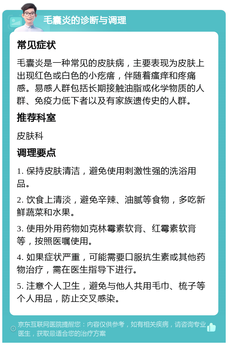 毛囊炎的诊断与调理 常见症状 毛囊炎是一种常见的皮肤病，主要表现为皮肤上出现红色或白色的小疙瘩，伴随着瘙痒和疼痛感。易感人群包括长期接触油脂或化学物质的人群、免疫力低下者以及有家族遗传史的人群。 推荐科室 皮肤科 调理要点 1. 保持皮肤清洁，避免使用刺激性强的洗浴用品。 2. 饮食上清淡，避免辛辣、油腻等食物，多吃新鲜蔬菜和水果。 3. 使用外用药物如克林霉素软膏、红霉素软膏等，按照医嘱使用。 4. 如果症状严重，可能需要口服抗生素或其他药物治疗，需在医生指导下进行。 5. 注意个人卫生，避免与他人共用毛巾、梳子等个人用品，防止交叉感染。