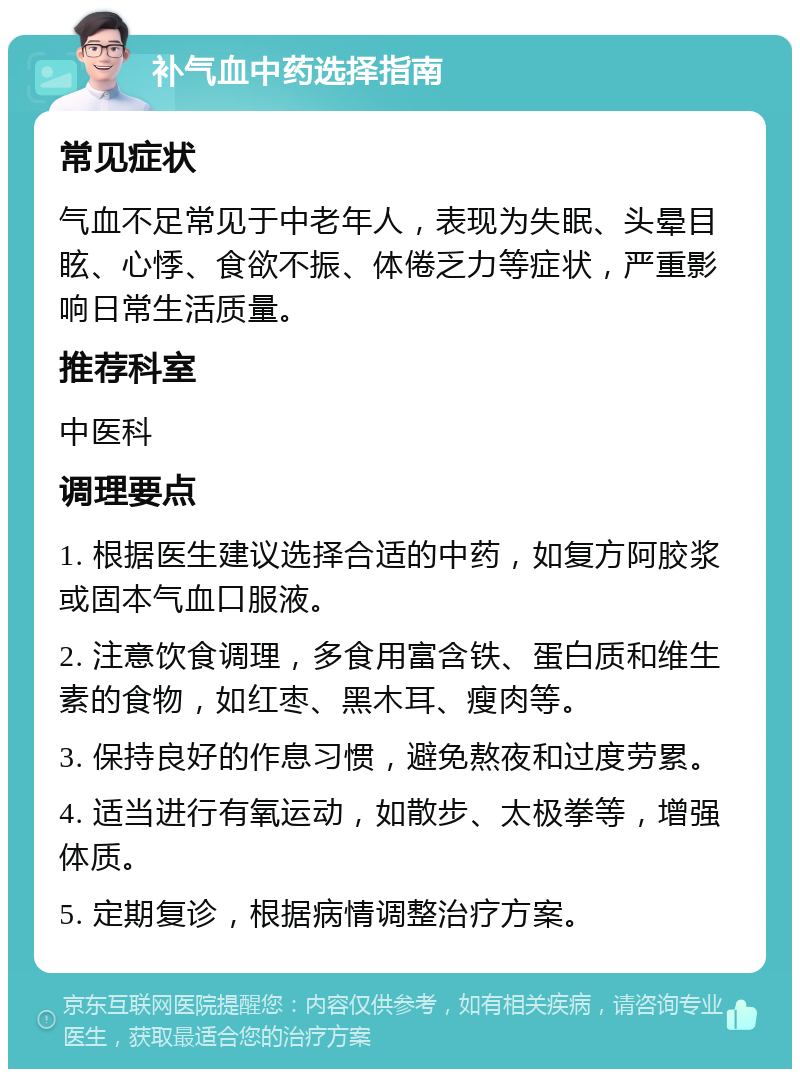 补气血中药选择指南 常见症状 气血不足常见于中老年人，表现为失眠、头晕目眩、心悸、食欲不振、体倦乏力等症状，严重影响日常生活质量。 推荐科室 中医科 调理要点 1. 根据医生建议选择合适的中药，如复方阿胶浆或固本气血口服液。 2. 注意饮食调理，多食用富含铁、蛋白质和维生素的食物，如红枣、黑木耳、瘦肉等。 3. 保持良好的作息习惯，避免熬夜和过度劳累。 4. 适当进行有氧运动，如散步、太极拳等，增强体质。 5. 定期复诊，根据病情调整治疗方案。