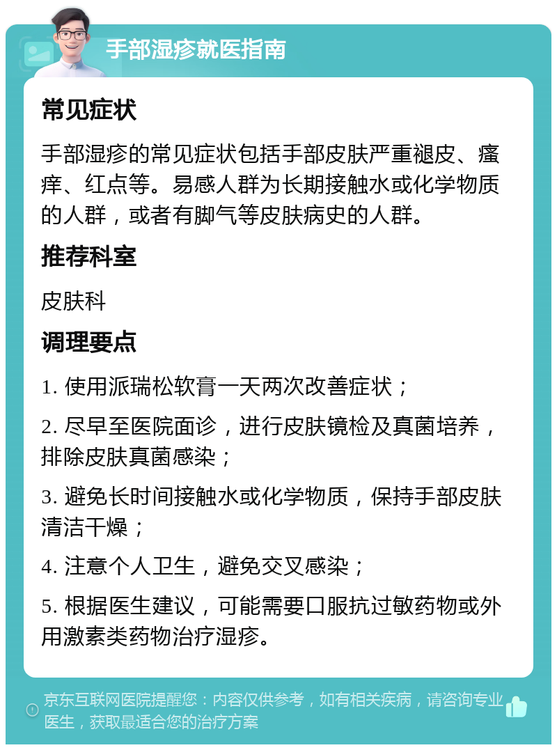 手部湿疹就医指南 常见症状 手部湿疹的常见症状包括手部皮肤严重褪皮、瘙痒、红点等。易感人群为长期接触水或化学物质的人群，或者有脚气等皮肤病史的人群。 推荐科室 皮肤科 调理要点 1. 使用派瑞松软膏一天两次改善症状； 2. 尽早至医院面诊，进行皮肤镜检及真菌培养，排除皮肤真菌感染； 3. 避免长时间接触水或化学物质，保持手部皮肤清洁干燥； 4. 注意个人卫生，避免交叉感染； 5. 根据医生建议，可能需要口服抗过敏药物或外用激素类药物治疗湿疹。