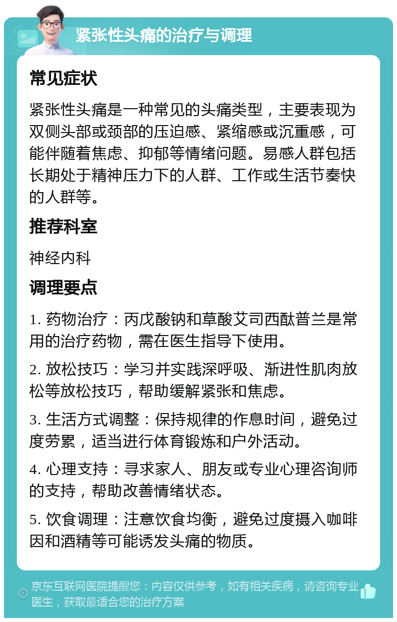 紧张性头痛的治疗与调理 常见症状 紧张性头痛是一种常见的头痛类型，主要表现为双侧头部或颈部的压迫感、紧缩感或沉重感，可能伴随着焦虑、抑郁等情绪问题。易感人群包括长期处于精神压力下的人群、工作或生活节奏快的人群等。 推荐科室 神经内科 调理要点 1. 药物治疗：丙戊酸钠和草酸艾司西酞普兰是常用的治疗药物，需在医生指导下使用。 2. 放松技巧：学习并实践深呼吸、渐进性肌肉放松等放松技巧，帮助缓解紧张和焦虑。 3. 生活方式调整：保持规律的作息时间，避免过度劳累，适当进行体育锻炼和户外活动。 4. 心理支持：寻求家人、朋友或专业心理咨询师的支持，帮助改善情绪状态。 5. 饮食调理：注意饮食均衡，避免过度摄入咖啡因和酒精等可能诱发头痛的物质。