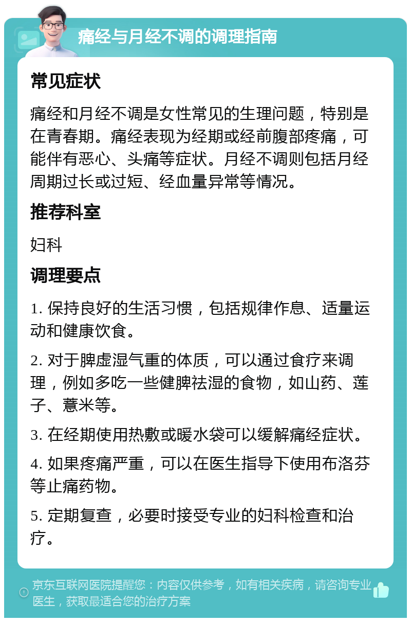 痛经与月经不调的调理指南 常见症状 痛经和月经不调是女性常见的生理问题，特别是在青春期。痛经表现为经期或经前腹部疼痛，可能伴有恶心、头痛等症状。月经不调则包括月经周期过长或过短、经血量异常等情况。 推荐科室 妇科 调理要点 1. 保持良好的生活习惯，包括规律作息、适量运动和健康饮食。 2. 对于脾虚湿气重的体质，可以通过食疗来调理，例如多吃一些健脾祛湿的食物，如山药、莲子、薏米等。 3. 在经期使用热敷或暖水袋可以缓解痛经症状。 4. 如果疼痛严重，可以在医生指导下使用布洛芬等止痛药物。 5. 定期复查，必要时接受专业的妇科检查和治疗。