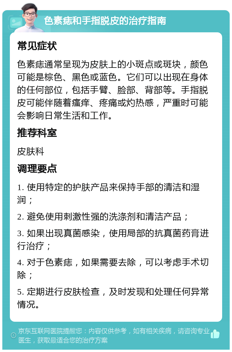 色素痣和手指脱皮的治疗指南 常见症状 色素痣通常呈现为皮肤上的小斑点或斑块，颜色可能是棕色、黑色或蓝色。它们可以出现在身体的任何部位，包括手臂、脸部、背部等。手指脱皮可能伴随着瘙痒、疼痛或灼热感，严重时可能会影响日常生活和工作。 推荐科室 皮肤科 调理要点 1. 使用特定的护肤产品来保持手部的清洁和湿润； 2. 避免使用刺激性强的洗涤剂和清洁产品； 3. 如果出现真菌感染，使用局部的抗真菌药膏进行治疗； 4. 对于色素痣，如果需要去除，可以考虑手术切除； 5. 定期进行皮肤检查，及时发现和处理任何异常情况。