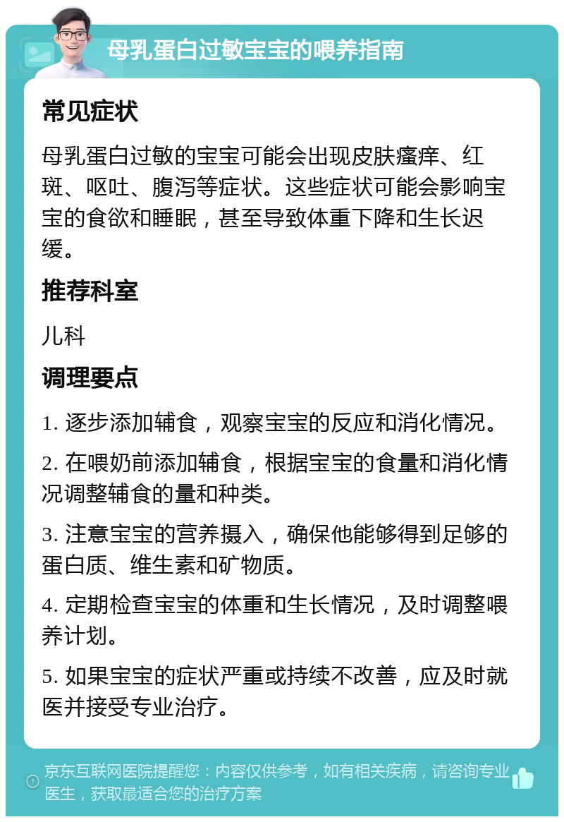 母乳蛋白过敏宝宝的喂养指南 常见症状 母乳蛋白过敏的宝宝可能会出现皮肤瘙痒、红斑、呕吐、腹泻等症状。这些症状可能会影响宝宝的食欲和睡眠，甚至导致体重下降和生长迟缓。 推荐科室 儿科 调理要点 1. 逐步添加辅食，观察宝宝的反应和消化情况。 2. 在喂奶前添加辅食，根据宝宝的食量和消化情况调整辅食的量和种类。 3. 注意宝宝的营养摄入，确保他能够得到足够的蛋白质、维生素和矿物质。 4. 定期检查宝宝的体重和生长情况，及时调整喂养计划。 5. 如果宝宝的症状严重或持续不改善，应及时就医并接受专业治疗。