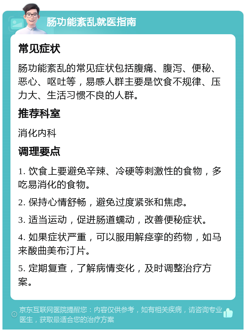 肠功能紊乱就医指南 常见症状 肠功能紊乱的常见症状包括腹痛、腹泻、便秘、恶心、呕吐等，易感人群主要是饮食不规律、压力大、生活习惯不良的人群。 推荐科室 消化内科 调理要点 1. 饮食上要避免辛辣、冷硬等刺激性的食物，多吃易消化的食物。 2. 保持心情舒畅，避免过度紧张和焦虑。 3. 适当运动，促进肠道蠕动，改善便秘症状。 4. 如果症状严重，可以服用解痉挛的药物，如马来酸曲美布汀片。 5. 定期复查，了解病情变化，及时调整治疗方案。