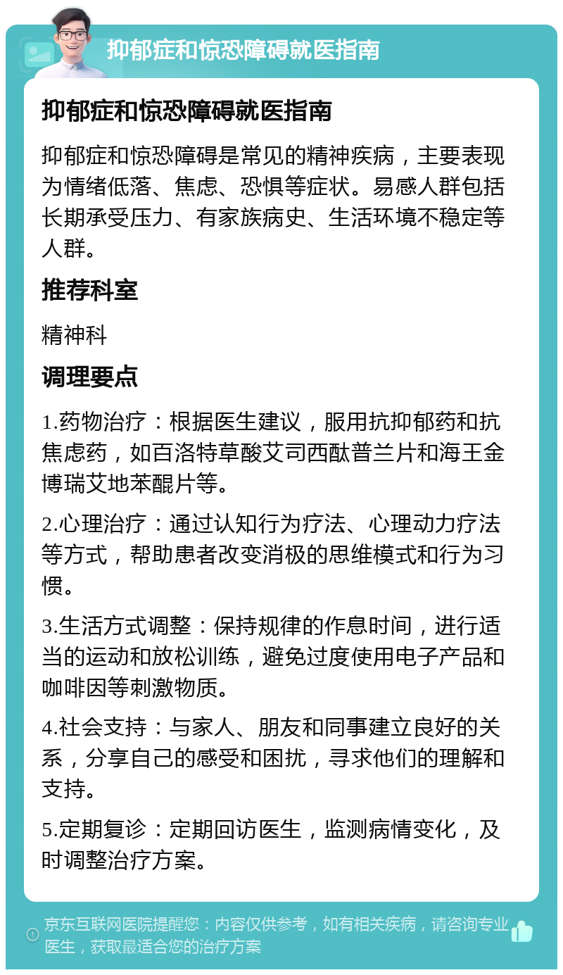 抑郁症和惊恐障碍就医指南 抑郁症和惊恐障碍就医指南 抑郁症和惊恐障碍是常见的精神疾病，主要表现为情绪低落、焦虑、恐惧等症状。易感人群包括长期承受压力、有家族病史、生活环境不稳定等人群。 推荐科室 精神科 调理要点 1.药物治疗：根据医生建议，服用抗抑郁药和抗焦虑药，如百洛特草酸艾司西酞普兰片和海王金博瑞艾地苯醌片等。 2.心理治疗：通过认知行为疗法、心理动力疗法等方式，帮助患者改变消极的思维模式和行为习惯。 3.生活方式调整：保持规律的作息时间，进行适当的运动和放松训练，避免过度使用电子产品和咖啡因等刺激物质。 4.社会支持：与家人、朋友和同事建立良好的关系，分享自己的感受和困扰，寻求他们的理解和支持。 5.定期复诊：定期回访医生，监测病情变化，及时调整治疗方案。