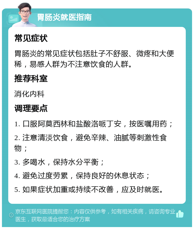 胃肠炎就医指南 常见症状 胃肠炎的常见症状包括肚子不舒服、微疼和大便稀，易感人群为不注意饮食的人群。 推荐科室 消化内科 调理要点 1. 口服阿莫西林和盐酸洛哌丁安，按医嘱用药； 2. 注意清淡饮食，避免辛辣、油腻等刺激性食物； 3. 多喝水，保持水分平衡； 4. 避免过度劳累，保持良好的休息状态； 5. 如果症状加重或持续不改善，应及时就医。