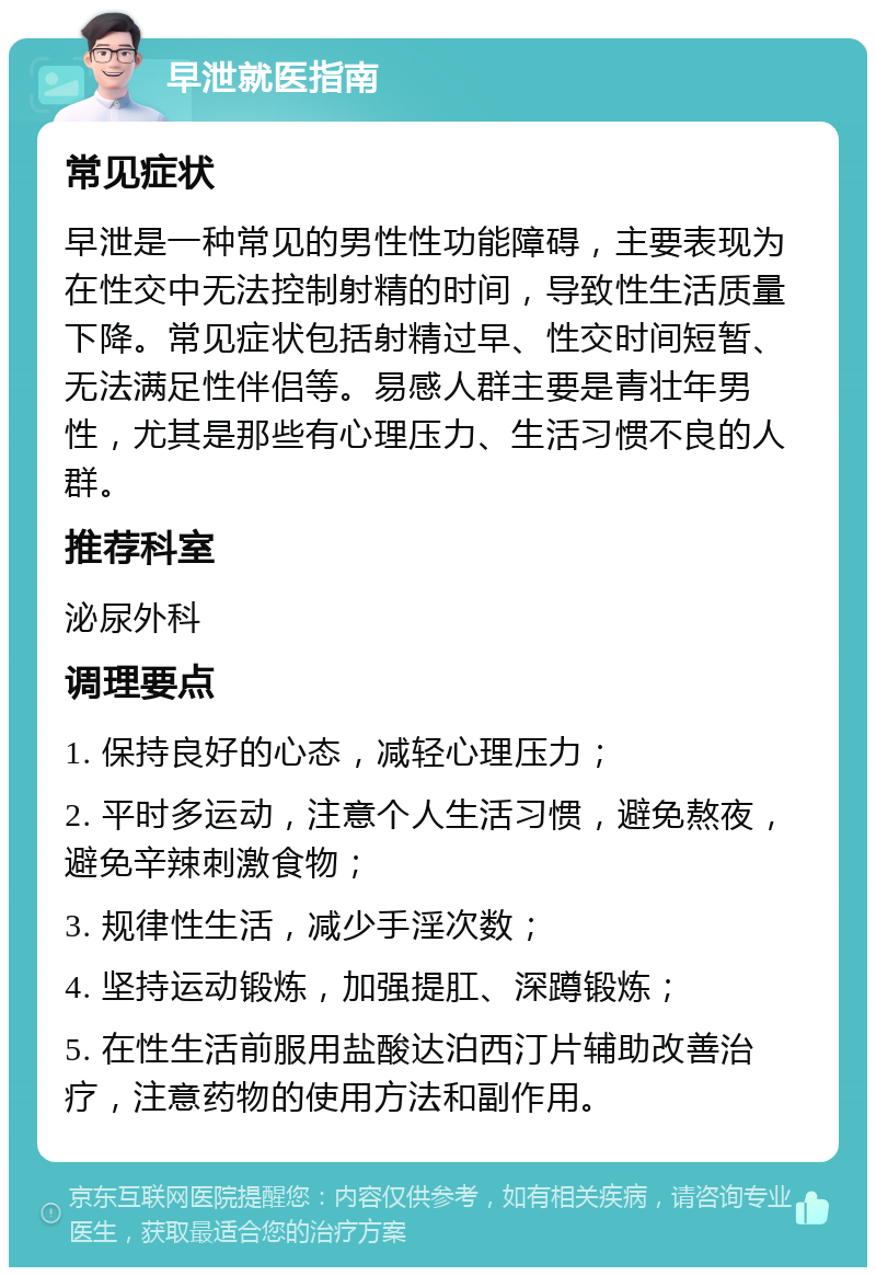 早泄就医指南 常见症状 早泄是一种常见的男性性功能障碍，主要表现为在性交中无法控制射精的时间，导致性生活质量下降。常见症状包括射精过早、性交时间短暂、无法满足性伴侣等。易感人群主要是青壮年男性，尤其是那些有心理压力、生活习惯不良的人群。 推荐科室 泌尿外科 调理要点 1. 保持良好的心态，减轻心理压力； 2. 平时多运动，注意个人生活习惯，避免熬夜，避免辛辣刺激食物； 3. 规律性生活，减少手淫次数； 4. 坚持运动锻炼，加强提肛、深蹲锻炼； 5. 在性生活前服用盐酸达泊西汀片辅助改善治疗，注意药物的使用方法和副作用。