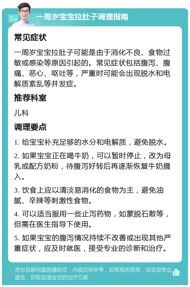 一周岁宝宝拉肚子调理指南 常见症状 一周岁宝宝拉肚子可能是由于消化不良、食物过敏或感染等原因引起的。常见症状包括腹泻、腹痛、恶心、呕吐等，严重时可能会出现脱水和电解质紊乱等并发症。 推荐科室 儿科 调理要点 1. 给宝宝补充足够的水分和电解质，避免脱水。 2. 如果宝宝正在喝牛奶，可以暂时停止，改为母乳或配方奶粉，待腹泻好转后再逐渐恢复牛奶摄入。 3. 饮食上应以清淡易消化的食物为主，避免油腻、辛辣等刺激性食物。 4. 可以适当服用一些止泻药物，如蒙脱石散等，但需在医生指导下使用。 5. 如果宝宝的腹泻情况持续不改善或出现其他严重症状，应及时就医，接受专业的诊断和治疗。