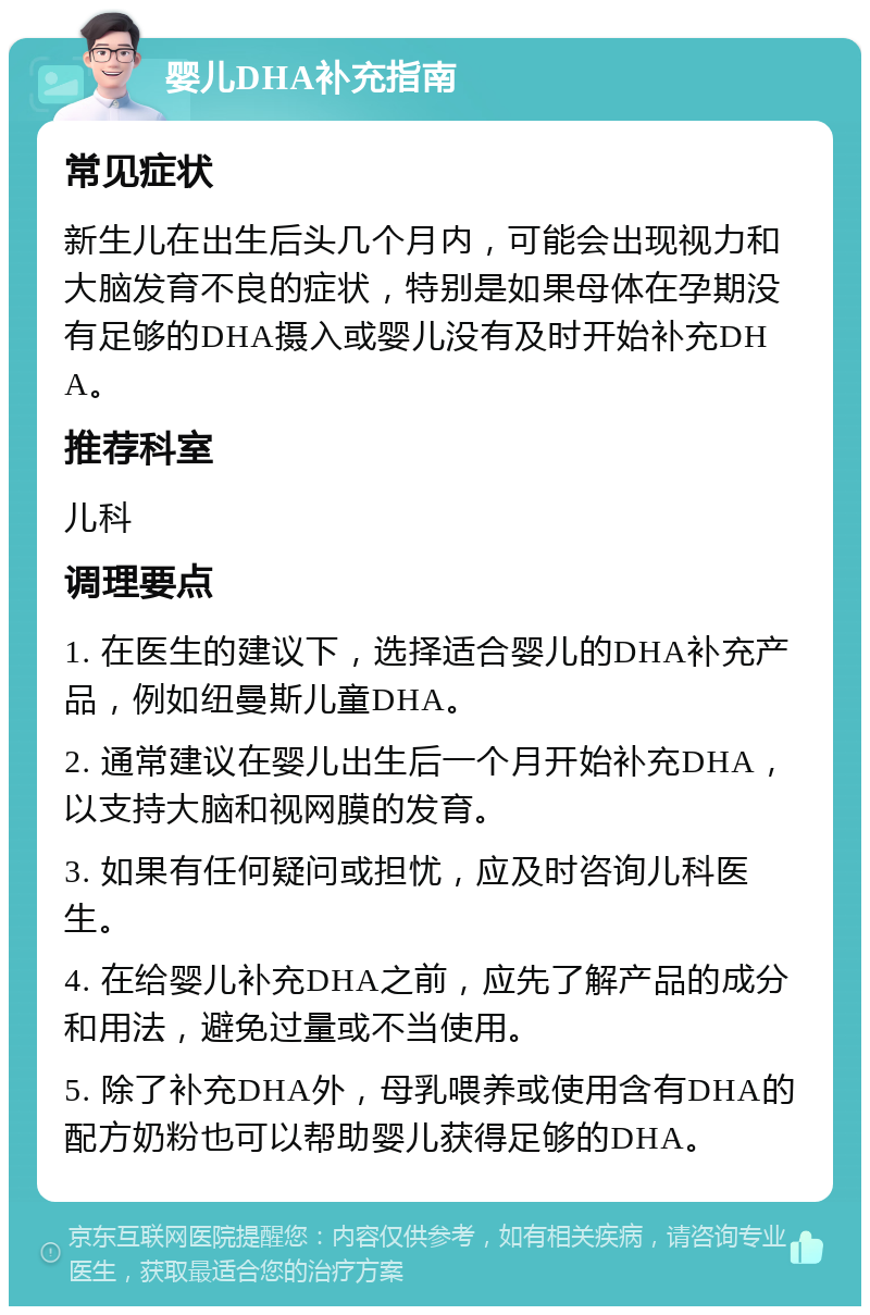 婴儿DHA补充指南 常见症状 新生儿在出生后头几个月内，可能会出现视力和大脑发育不良的症状，特别是如果母体在孕期没有足够的DHA摄入或婴儿没有及时开始补充DHA。 推荐科室 儿科 调理要点 1. 在医生的建议下，选择适合婴儿的DHA补充产品，例如纽曼斯儿童DHA。 2. 通常建议在婴儿出生后一个月开始补充DHA，以支持大脑和视网膜的发育。 3. 如果有任何疑问或担忧，应及时咨询儿科医生。 4. 在给婴儿补充DHA之前，应先了解产品的成分和用法，避免过量或不当使用。 5. 除了补充DHA外，母乳喂养或使用含有DHA的配方奶粉也可以帮助婴儿获得足够的DHA。