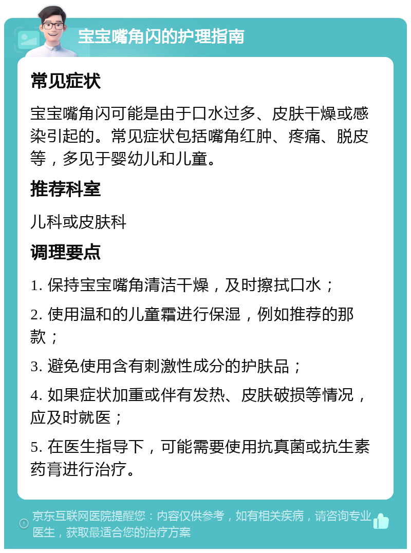 宝宝嘴角闪的护理指南 常见症状 宝宝嘴角闪可能是由于口水过多、皮肤干燥或感染引起的。常见症状包括嘴角红肿、疼痛、脱皮等，多见于婴幼儿和儿童。 推荐科室 儿科或皮肤科 调理要点 1. 保持宝宝嘴角清洁干燥，及时擦拭口水； 2. 使用温和的儿童霜进行保湿，例如推荐的那款； 3. 避免使用含有刺激性成分的护肤品； 4. 如果症状加重或伴有发热、皮肤破损等情况，应及时就医； 5. 在医生指导下，可能需要使用抗真菌或抗生素药膏进行治疗。