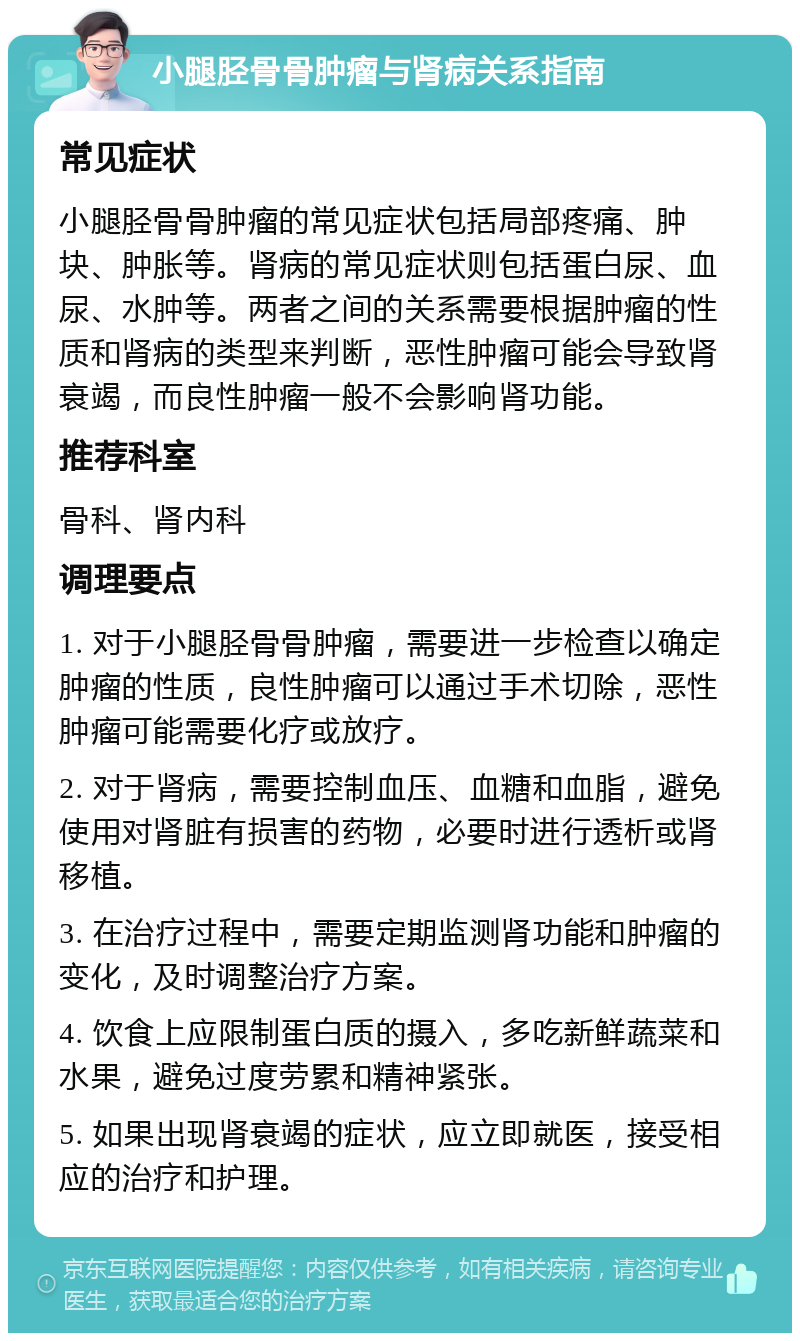 小腿胫骨骨肿瘤与肾病关系指南 常见症状 小腿胫骨骨肿瘤的常见症状包括局部疼痛、肿块、肿胀等。肾病的常见症状则包括蛋白尿、血尿、水肿等。两者之间的关系需要根据肿瘤的性质和肾病的类型来判断，恶性肿瘤可能会导致肾衰竭，而良性肿瘤一般不会影响肾功能。 推荐科室 骨科、肾内科 调理要点 1. 对于小腿胫骨骨肿瘤，需要进一步检查以确定肿瘤的性质，良性肿瘤可以通过手术切除，恶性肿瘤可能需要化疗或放疗。 2. 对于肾病，需要控制血压、血糖和血脂，避免使用对肾脏有损害的药物，必要时进行透析或肾移植。 3. 在治疗过程中，需要定期监测肾功能和肿瘤的变化，及时调整治疗方案。 4. 饮食上应限制蛋白质的摄入，多吃新鲜蔬菜和水果，避免过度劳累和精神紧张。 5. 如果出现肾衰竭的症状，应立即就医，接受相应的治疗和护理。