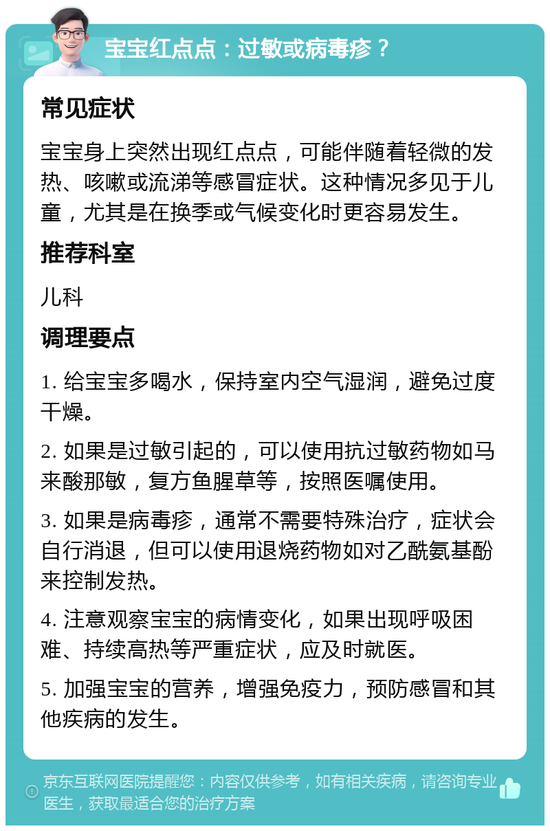 宝宝红点点：过敏或病毒疹？ 常见症状 宝宝身上突然出现红点点，可能伴随着轻微的发热、咳嗽或流涕等感冒症状。这种情况多见于儿童，尤其是在换季或气候变化时更容易发生。 推荐科室 儿科 调理要点 1. 给宝宝多喝水，保持室内空气湿润，避免过度干燥。 2. 如果是过敏引起的，可以使用抗过敏药物如马来酸那敏，复方鱼腥草等，按照医嘱使用。 3. 如果是病毒疹，通常不需要特殊治疗，症状会自行消退，但可以使用退烧药物如对乙酰氨基酚来控制发热。 4. 注意观察宝宝的病情变化，如果出现呼吸困难、持续高热等严重症状，应及时就医。 5. 加强宝宝的营养，增强免疫力，预防感冒和其他疾病的发生。