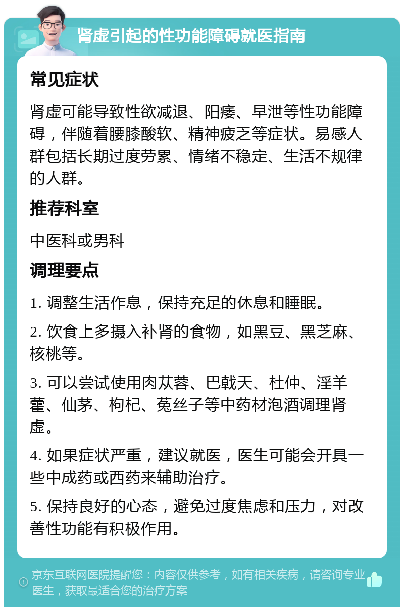 肾虚引起的性功能障碍就医指南 常见症状 肾虚可能导致性欲减退、阳痿、早泄等性功能障碍，伴随着腰膝酸软、精神疲乏等症状。易感人群包括长期过度劳累、情绪不稳定、生活不规律的人群。 推荐科室 中医科或男科 调理要点 1. 调整生活作息，保持充足的休息和睡眠。 2. 饮食上多摄入补肾的食物，如黑豆、黑芝麻、核桃等。 3. 可以尝试使用肉苁蓉、巴戟天、杜仲、淫羊藿、仙茅、枸杞、菟丝子等中药材泡酒调理肾虚。 4. 如果症状严重，建议就医，医生可能会开具一些中成药或西药来辅助治疗。 5. 保持良好的心态，避免过度焦虑和压力，对改善性功能有积极作用。