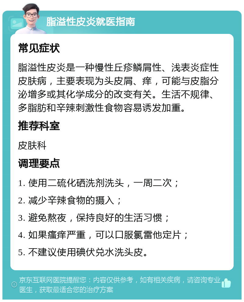 脂溢性皮炎就医指南 常见症状 脂溢性皮炎是一种慢性丘疹鳞屑性、浅表炎症性皮肤病，主要表现为头皮屑、痒，可能与皮脂分泌增多或其化学成分的改变有关。生活不规律、多脂肪和辛辣刺激性食物容易诱发加重。 推荐科室 皮肤科 调理要点 1. 使用二硫化硒洗剂洗头，一周二次； 2. 减少辛辣食物的摄入； 3. 避免熬夜，保持良好的生活习惯； 4. 如果瘙痒严重，可以口服氯雷他定片； 5. 不建议使用碘伏兑水洗头皮。