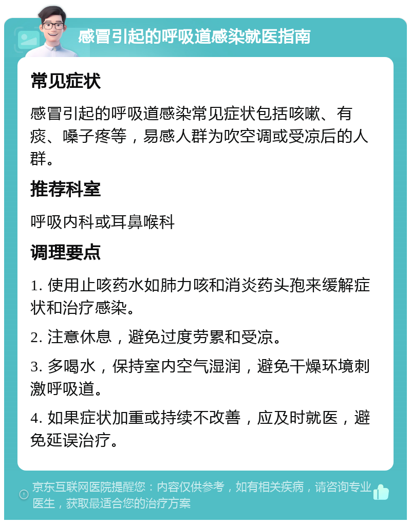 感冒引起的呼吸道感染就医指南 常见症状 感冒引起的呼吸道感染常见症状包括咳嗽、有痰、嗓子疼等，易感人群为吹空调或受凉后的人群。 推荐科室 呼吸内科或耳鼻喉科 调理要点 1. 使用止咳药水如肺力咳和消炎药头孢来缓解症状和治疗感染。 2. 注意休息，避免过度劳累和受凉。 3. 多喝水，保持室内空气湿润，避免干燥环境刺激呼吸道。 4. 如果症状加重或持续不改善，应及时就医，避免延误治疗。