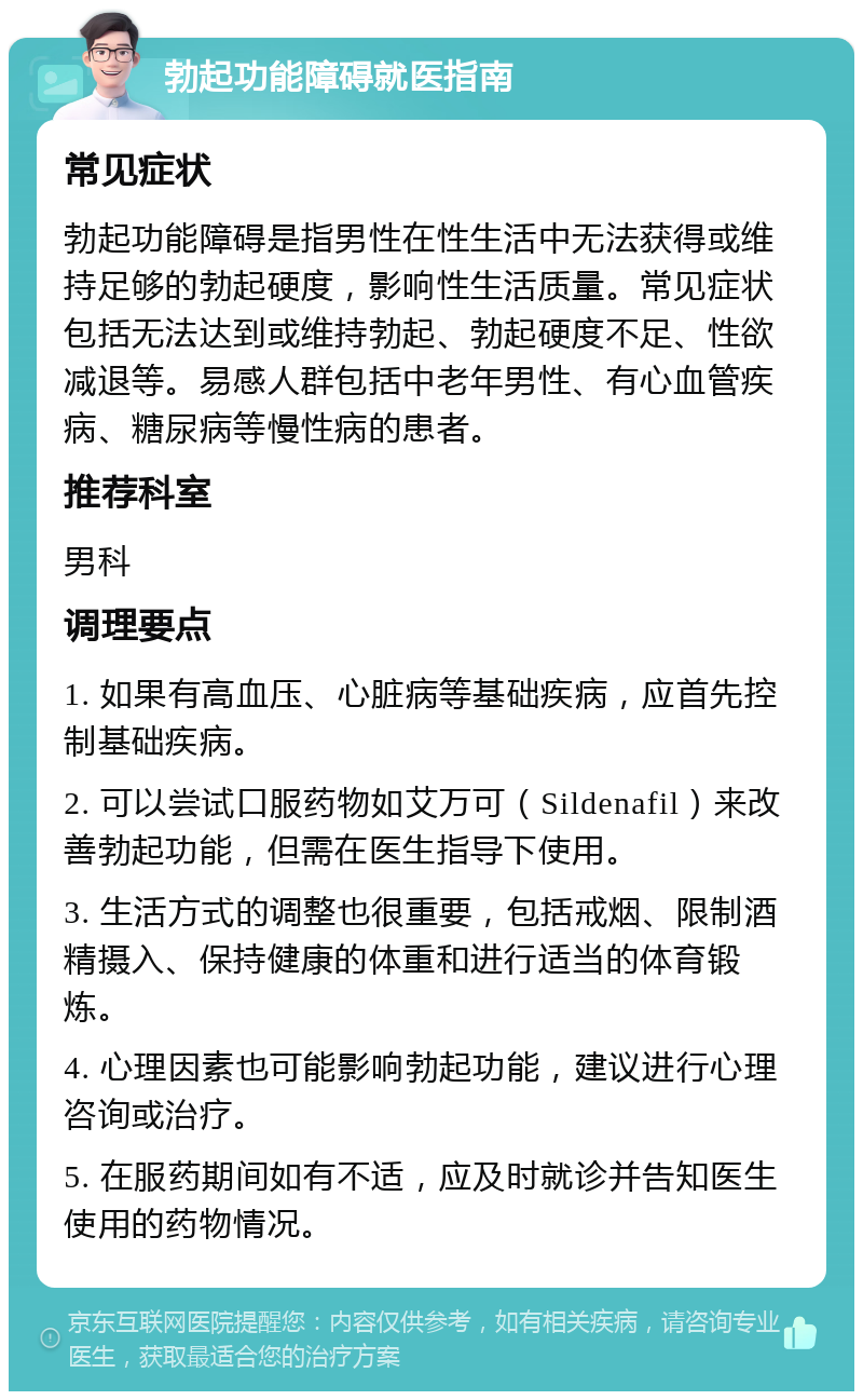 勃起功能障碍就医指南 常见症状 勃起功能障碍是指男性在性生活中无法获得或维持足够的勃起硬度，影响性生活质量。常见症状包括无法达到或维持勃起、勃起硬度不足、性欲减退等。易感人群包括中老年男性、有心血管疾病、糖尿病等慢性病的患者。 推荐科室 男科 调理要点 1. 如果有高血压、心脏病等基础疾病，应首先控制基础疾病。 2. 可以尝试口服药物如艾万可（Sildenafil）来改善勃起功能，但需在医生指导下使用。 3. 生活方式的调整也很重要，包括戒烟、限制酒精摄入、保持健康的体重和进行适当的体育锻炼。 4. 心理因素也可能影响勃起功能，建议进行心理咨询或治疗。 5. 在服药期间如有不适，应及时就诊并告知医生使用的药物情况。