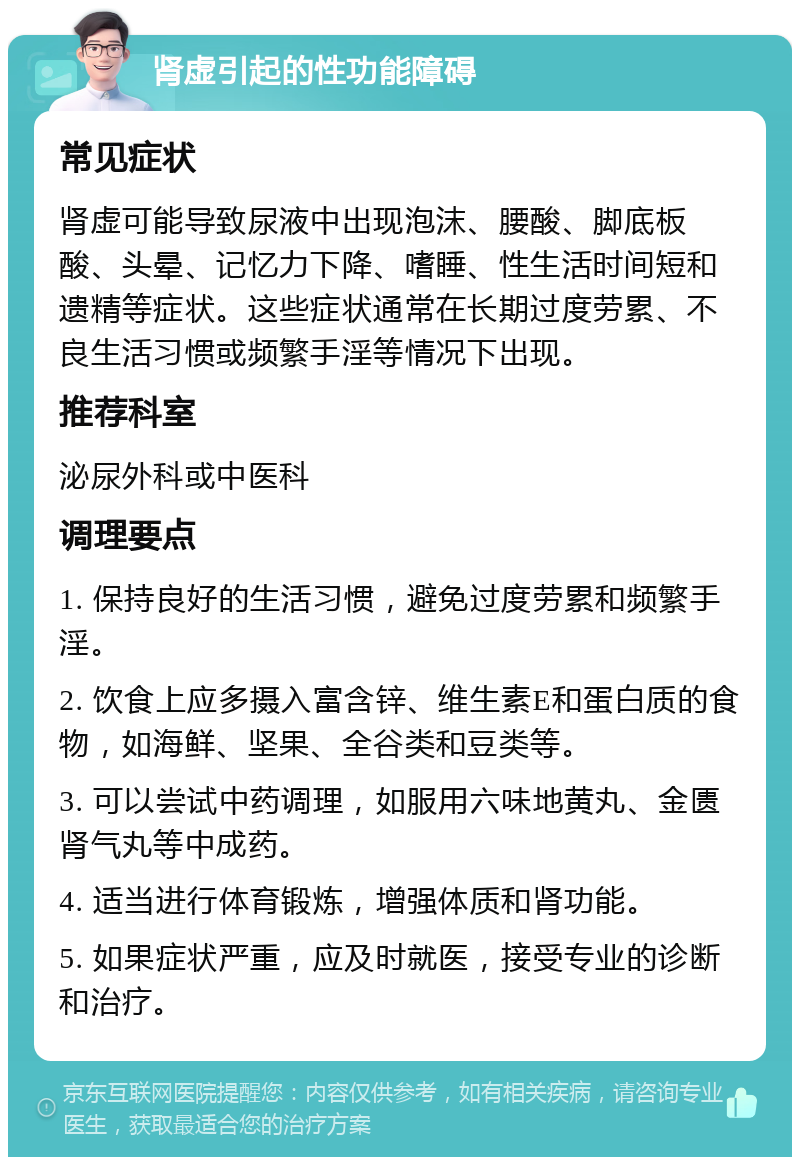 肾虚引起的性功能障碍 常见症状 肾虚可能导致尿液中出现泡沫、腰酸、脚底板酸、头晕、记忆力下降、嗜睡、性生活时间短和遗精等症状。这些症状通常在长期过度劳累、不良生活习惯或频繁手淫等情况下出现。 推荐科室 泌尿外科或中医科 调理要点 1. 保持良好的生活习惯，避免过度劳累和频繁手淫。 2. 饮食上应多摄入富含锌、维生素E和蛋白质的食物，如海鲜、坚果、全谷类和豆类等。 3. 可以尝试中药调理，如服用六味地黄丸、金匮肾气丸等中成药。 4. 适当进行体育锻炼，增强体质和肾功能。 5. 如果症状严重，应及时就医，接受专业的诊断和治疗。