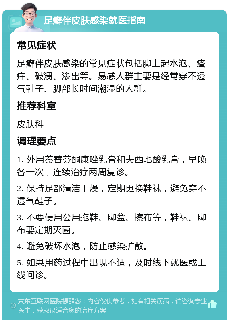 足癣伴皮肤感染就医指南 常见症状 足癣伴皮肤感染的常见症状包括脚上起水泡、瘙痒、破溃、渗出等。易感人群主要是经常穿不透气鞋子、脚部长时间潮湿的人群。 推荐科室 皮肤科 调理要点 1. 外用萘替芬酮康唑乳膏和夫西地酸乳膏，早晚各一次，连续治疗两周复诊。 2. 保持足部清洁干燥，定期更换鞋袜，避免穿不透气鞋子。 3. 不要使用公用拖鞋、脚盆、擦布等，鞋袜、脚布要定期灭菌。 4. 避免破坏水泡，防止感染扩散。 5. 如果用药过程中出现不适，及时线下就医或上线问诊。