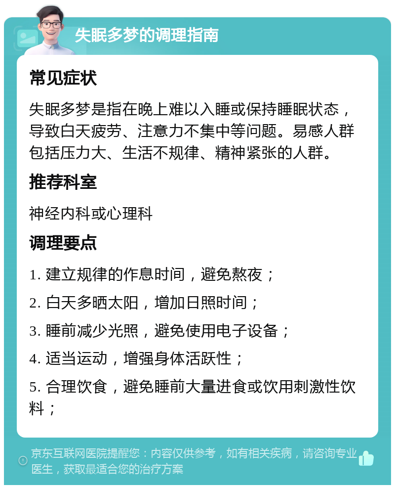 失眠多梦的调理指南 常见症状 失眠多梦是指在晚上难以入睡或保持睡眠状态，导致白天疲劳、注意力不集中等问题。易感人群包括压力大、生活不规律、精神紧张的人群。 推荐科室 神经内科或心理科 调理要点 1. 建立规律的作息时间，避免熬夜； 2. 白天多晒太阳，增加日照时间； 3. 睡前减少光照，避免使用电子设备； 4. 适当运动，增强身体活跃性； 5. 合理饮食，避免睡前大量进食或饮用刺激性饮料；