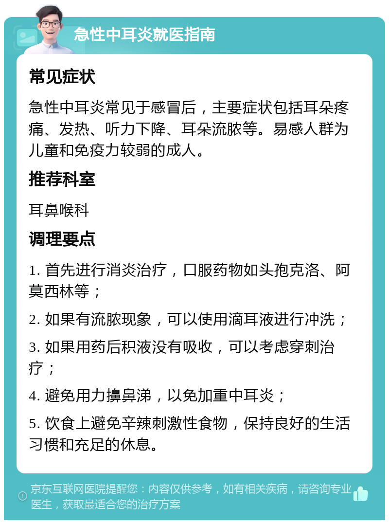 急性中耳炎就医指南 常见症状 急性中耳炎常见于感冒后，主要症状包括耳朵疼痛、发热、听力下降、耳朵流脓等。易感人群为儿童和免疫力较弱的成人。 推荐科室 耳鼻喉科 调理要点 1. 首先进行消炎治疗，口服药物如头孢克洛、阿莫西林等； 2. 如果有流脓现象，可以使用滴耳液进行冲洗； 3. 如果用药后积液没有吸收，可以考虑穿刺治疗； 4. 避免用力擤鼻涕，以免加重中耳炎； 5. 饮食上避免辛辣刺激性食物，保持良好的生活习惯和充足的休息。