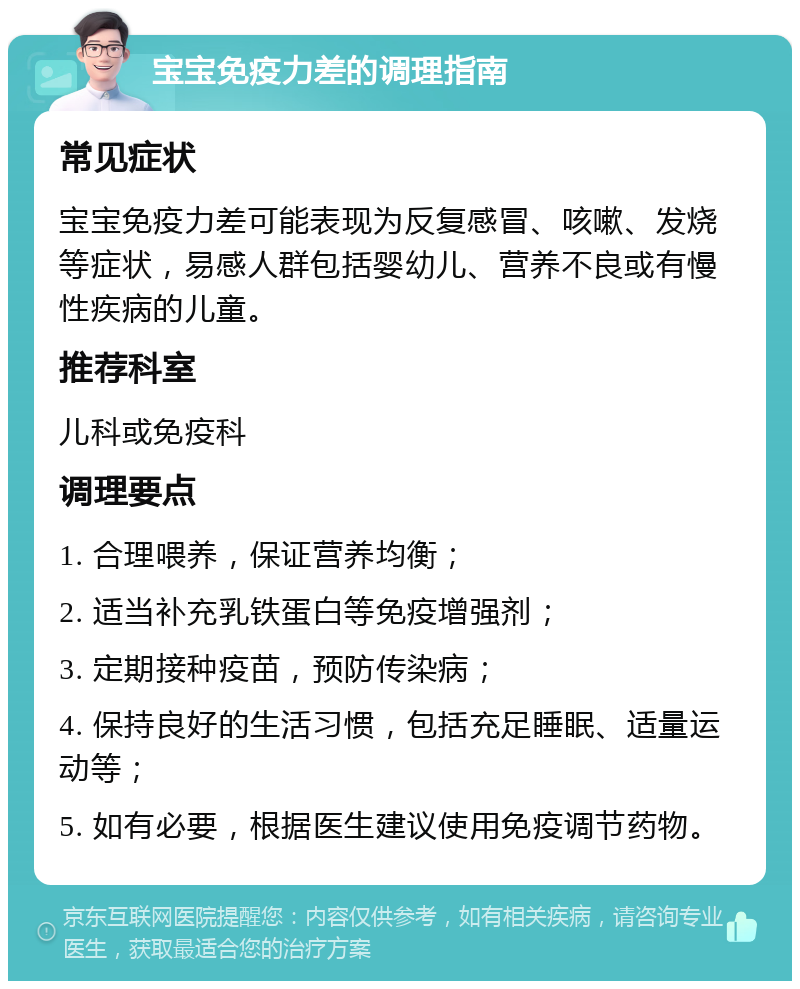 宝宝免疫力差的调理指南 常见症状 宝宝免疫力差可能表现为反复感冒、咳嗽、发烧等症状，易感人群包括婴幼儿、营养不良或有慢性疾病的儿童。 推荐科室 儿科或免疫科 调理要点 1. 合理喂养，保证营养均衡； 2. 适当补充乳铁蛋白等免疫增强剂； 3. 定期接种疫苗，预防传染病； 4. 保持良好的生活习惯，包括充足睡眠、适量运动等； 5. 如有必要，根据医生建议使用免疫调节药物。