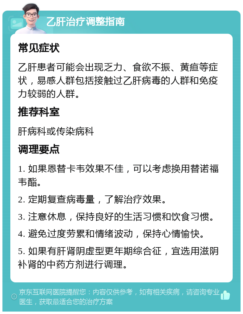 乙肝治疗调整指南 常见症状 乙肝患者可能会出现乏力、食欲不振、黄疸等症状，易感人群包括接触过乙肝病毒的人群和免疫力较弱的人群。 推荐科室 肝病科或传染病科 调理要点 1. 如果恩替卡韦效果不佳，可以考虑换用替诺福韦酯。 2. 定期复查病毒量，了解治疗效果。 3. 注意休息，保持良好的生活习惯和饮食习惯。 4. 避免过度劳累和情绪波动，保持心情愉快。 5. 如果有肝肾阴虚型更年期综合征，宜选用滋阴补肾的中药方剂进行调理。