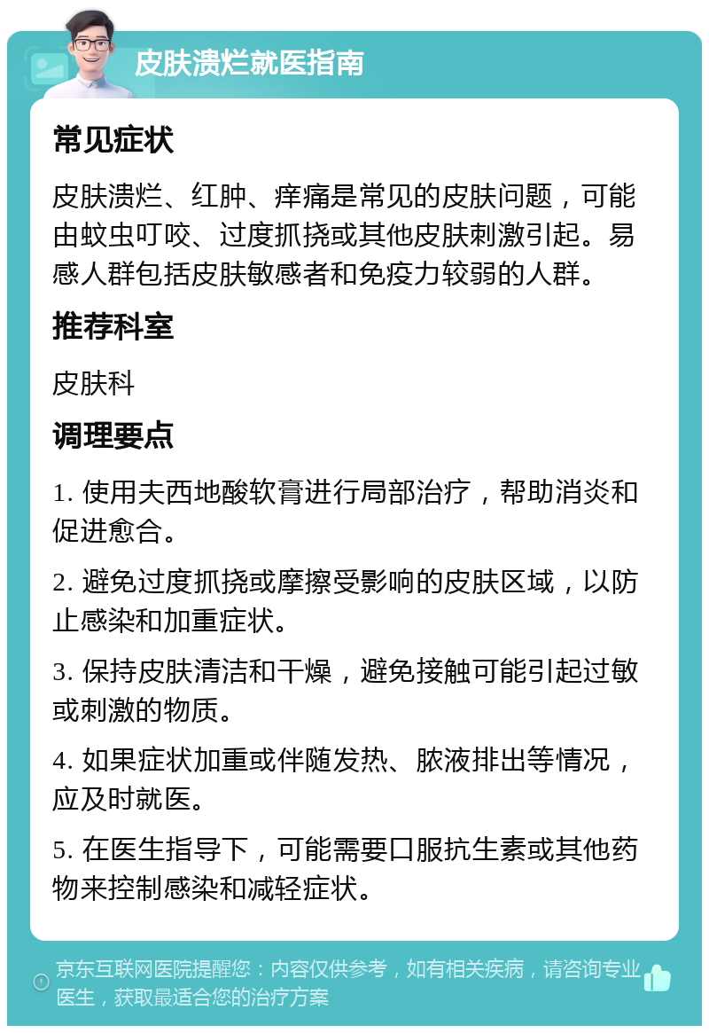 皮肤溃烂就医指南 常见症状 皮肤溃烂、红肿、痒痛是常见的皮肤问题，可能由蚊虫叮咬、过度抓挠或其他皮肤刺激引起。易感人群包括皮肤敏感者和免疫力较弱的人群。 推荐科室 皮肤科 调理要点 1. 使用夫西地酸软膏进行局部治疗，帮助消炎和促进愈合。 2. 避免过度抓挠或摩擦受影响的皮肤区域，以防止感染和加重症状。 3. 保持皮肤清洁和干燥，避免接触可能引起过敏或刺激的物质。 4. 如果症状加重或伴随发热、脓液排出等情况，应及时就医。 5. 在医生指导下，可能需要口服抗生素或其他药物来控制感染和减轻症状。