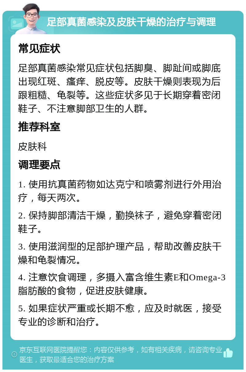 足部真菌感染及皮肤干燥的治疗与调理 常见症状 足部真菌感染常见症状包括脚臭、脚趾间或脚底出现红斑、瘙痒、脱皮等。皮肤干燥则表现为后跟粗糙、龟裂等。这些症状多见于长期穿着密闭鞋子、不注意脚部卫生的人群。 推荐科室 皮肤科 调理要点 1. 使用抗真菌药物如达克宁和喷雾剂进行外用治疗，每天两次。 2. 保持脚部清洁干燥，勤换袜子，避免穿着密闭鞋子。 3. 使用滋润型的足部护理产品，帮助改善皮肤干燥和龟裂情况。 4. 注意饮食调理，多摄入富含维生素E和Omega-3脂肪酸的食物，促进皮肤健康。 5. 如果症状严重或长期不愈，应及时就医，接受专业的诊断和治疗。