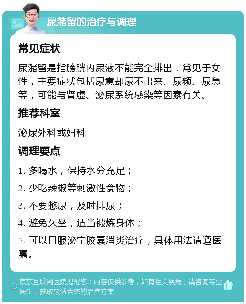 尿潴留的治疗与调理 常见症状 尿潴留是指膀胱内尿液不能完全排出，常见于女性，主要症状包括尿意却尿不出来、尿频、尿急等，可能与肾虚、泌尿系统感染等因素有关。 推荐科室 泌尿外科或妇科 调理要点 1. 多喝水，保持水分充足； 2. 少吃辣椒等刺激性食物； 3. 不要憋尿，及时排尿； 4. 避免久坐，适当锻炼身体； 5. 可以口服泌宁胶囊消炎治疗，具体用法请遵医嘱。