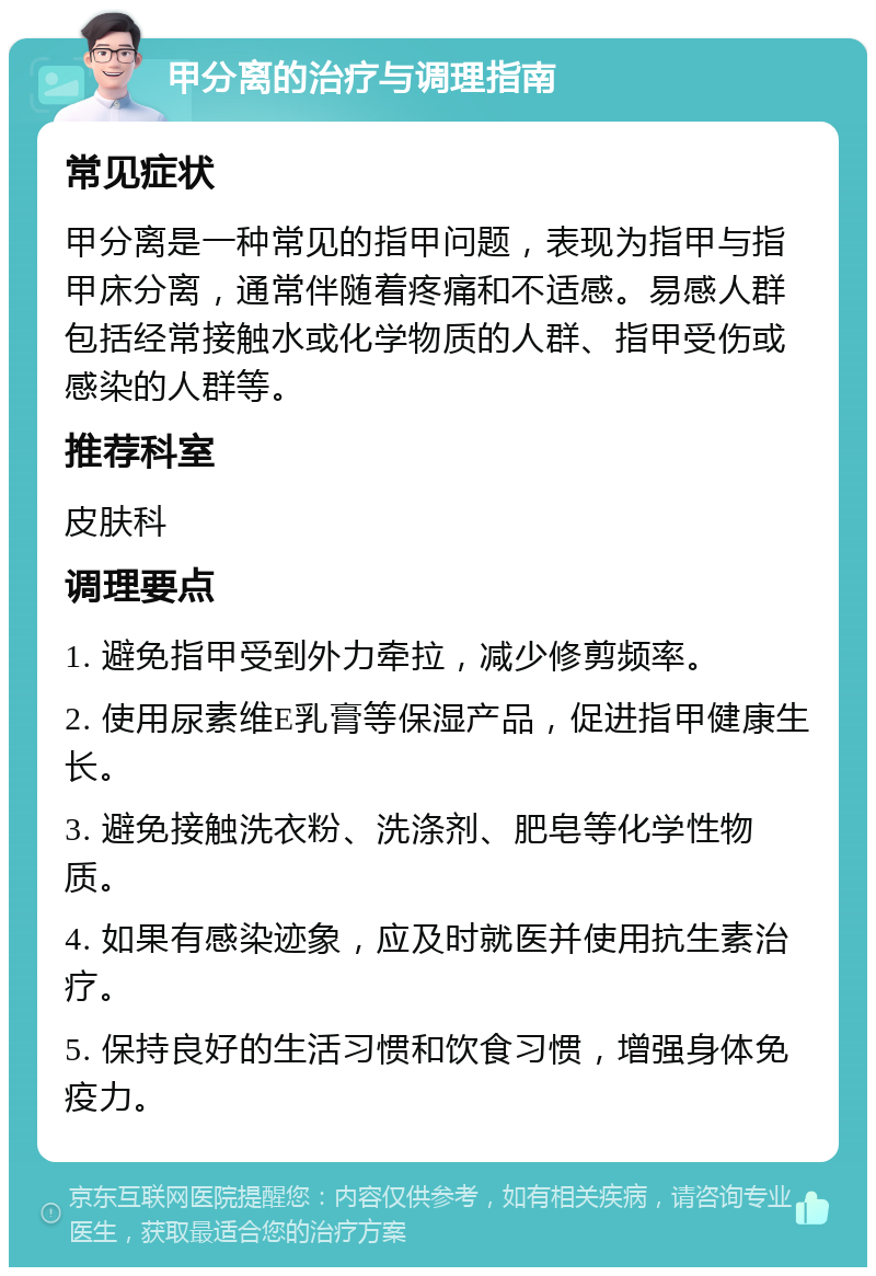 甲分离的治疗与调理指南 常见症状 甲分离是一种常见的指甲问题，表现为指甲与指甲床分离，通常伴随着疼痛和不适感。易感人群包括经常接触水或化学物质的人群、指甲受伤或感染的人群等。 推荐科室 皮肤科 调理要点 1. 避免指甲受到外力牵拉，减少修剪频率。 2. 使用尿素维E乳膏等保湿产品，促进指甲健康生长。 3. 避免接触洗衣粉、洗涤剂、肥皂等化学性物质。 4. 如果有感染迹象，应及时就医并使用抗生素治疗。 5. 保持良好的生活习惯和饮食习惯，增强身体免疫力。