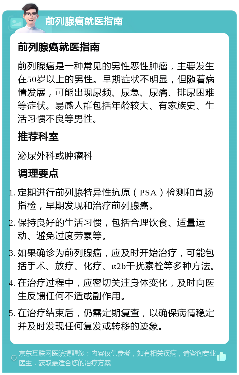 前列腺癌就医指南 前列腺癌就医指南 前列腺癌是一种常见的男性恶性肿瘤，主要发生在50岁以上的男性。早期症状不明显，但随着病情发展，可能出现尿频、尿急、尿痛、排尿困难等症状。易感人群包括年龄较大、有家族史、生活习惯不良等男性。 推荐科室 泌尿外科或肿瘤科 调理要点 定期进行前列腺特异性抗原（PSA）检测和直肠指检，早期发现和治疗前列腺癌。 保持良好的生活习惯，包括合理饮食、适量运动、避免过度劳累等。 如果确诊为前列腺癌，应及时开始治疗，可能包括手术、放疗、化疗、α2b干扰素栓等多种方法。 在治疗过程中，应密切关注身体变化，及时向医生反馈任何不适或副作用。 在治疗结束后，仍需定期复查，以确保病情稳定并及时发现任何复发或转移的迹象。