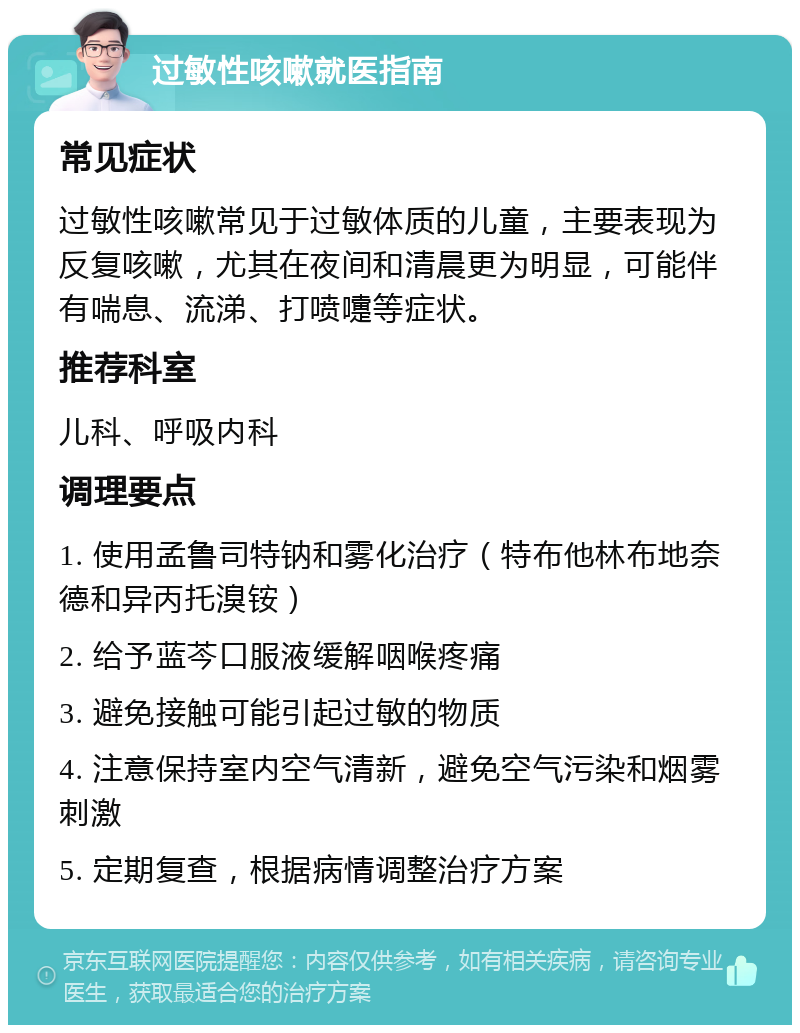 过敏性咳嗽就医指南 常见症状 过敏性咳嗽常见于过敏体质的儿童，主要表现为反复咳嗽，尤其在夜间和清晨更为明显，可能伴有喘息、流涕、打喷嚏等症状。 推荐科室 儿科、呼吸内科 调理要点 1. 使用孟鲁司特钠和雾化治疗（特布他林布地奈德和异丙托溴铵） 2. 给予蓝芩口服液缓解咽喉疼痛 3. 避免接触可能引起过敏的物质 4. 注意保持室内空气清新，避免空气污染和烟雾刺激 5. 定期复查，根据病情调整治疗方案