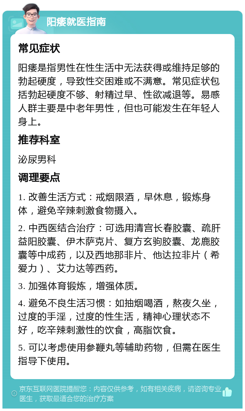 阳痿就医指南 常见症状 阳痿是指男性在性生活中无法获得或维持足够的勃起硬度，导致性交困难或不满意。常见症状包括勃起硬度不够、射精过早、性欲减退等。易感人群主要是中老年男性，但也可能发生在年轻人身上。 推荐科室 泌尿男科 调理要点 1. 改善生活方式：戒烟限酒，早休息，锻炼身体，避免辛辣刺激食物摄入。 2. 中西医结合治疗：可选用清宫长春胶囊、疏肝益阳胶囊、伊木萨克片、复方玄驹胶囊、龙鹿胶囊等中成药，以及西地那非片、他达拉非片（希爱力）、艾力达等西药。 3. 加强体育锻炼，增强体质。 4. 避免不良生活习惯：如抽烟喝酒，熬夜久坐，过度的手淫，过度的性生活，精神心理状态不好，吃辛辣刺激性的饮食，高脂饮食。 5. 可以考虑使用参鞭丸等辅助药物，但需在医生指导下使用。