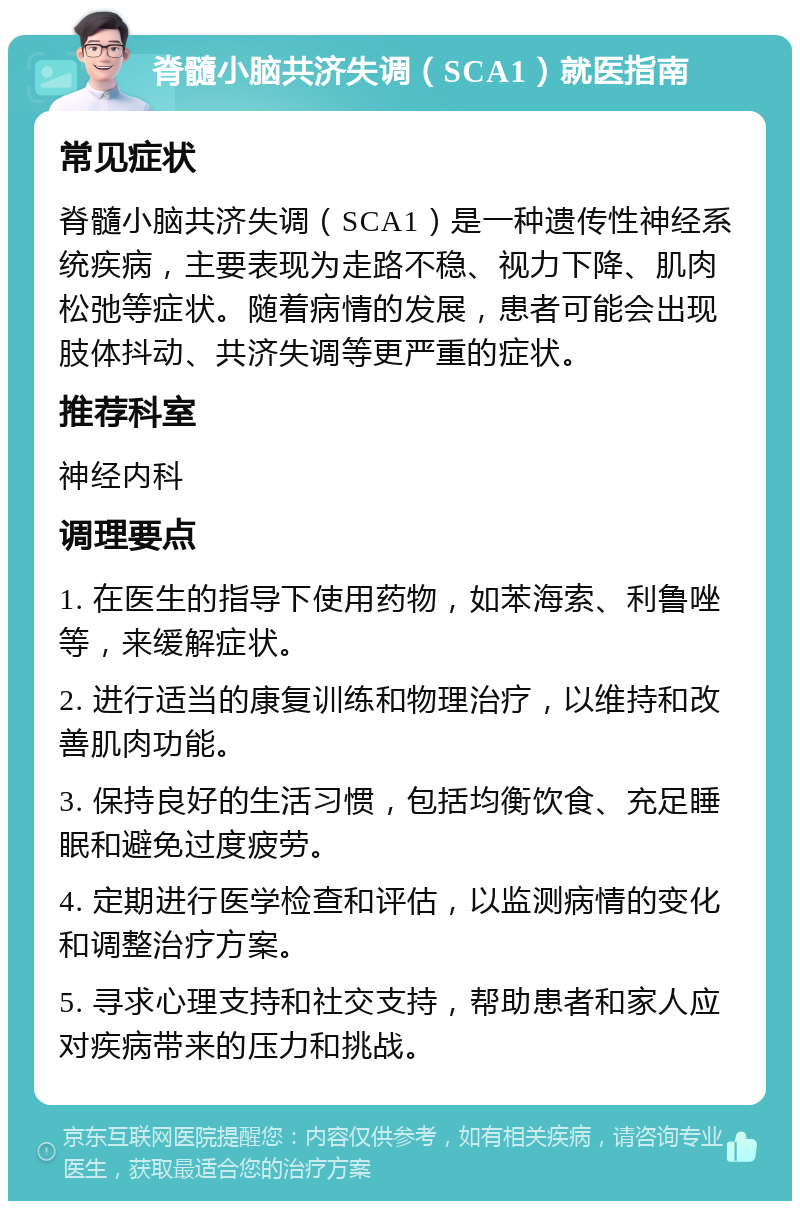 脊髓小脑共济失调（SCA1）就医指南 常见症状 脊髓小脑共济失调（SCA1）是一种遗传性神经系统疾病，主要表现为走路不稳、视力下降、肌肉松弛等症状。随着病情的发展，患者可能会出现肢体抖动、共济失调等更严重的症状。 推荐科室 神经内科 调理要点 1. 在医生的指导下使用药物，如苯海索、利鲁唑等，来缓解症状。 2. 进行适当的康复训练和物理治疗，以维持和改善肌肉功能。 3. 保持良好的生活习惯，包括均衡饮食、充足睡眠和避免过度疲劳。 4. 定期进行医学检查和评估，以监测病情的变化和调整治疗方案。 5. 寻求心理支持和社交支持，帮助患者和家人应对疾病带来的压力和挑战。