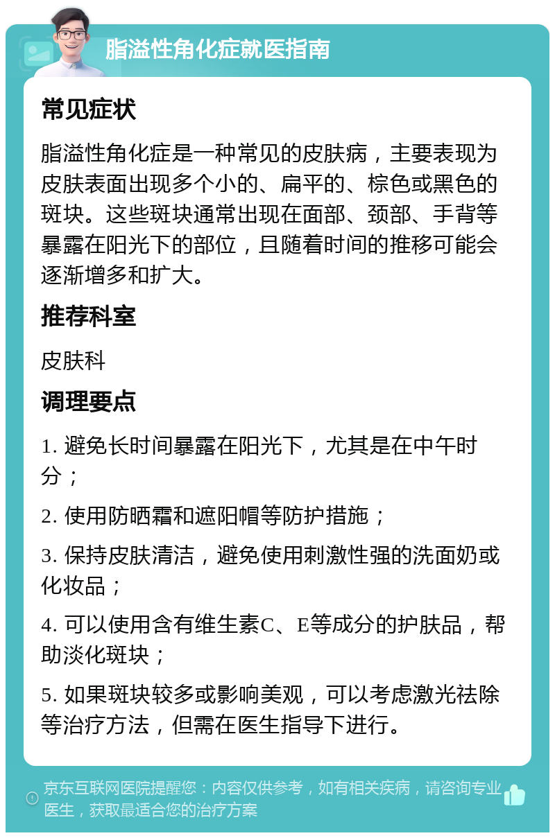 脂溢性角化症就医指南 常见症状 脂溢性角化症是一种常见的皮肤病，主要表现为皮肤表面出现多个小的、扁平的、棕色或黑色的斑块。这些斑块通常出现在面部、颈部、手背等暴露在阳光下的部位，且随着时间的推移可能会逐渐增多和扩大。 推荐科室 皮肤科 调理要点 1. 避免长时间暴露在阳光下，尤其是在中午时分； 2. 使用防晒霜和遮阳帽等防护措施； 3. 保持皮肤清洁，避免使用刺激性强的洗面奶或化妆品； 4. 可以使用含有维生素C、E等成分的护肤品，帮助淡化斑块； 5. 如果斑块较多或影响美观，可以考虑激光祛除等治疗方法，但需在医生指导下进行。