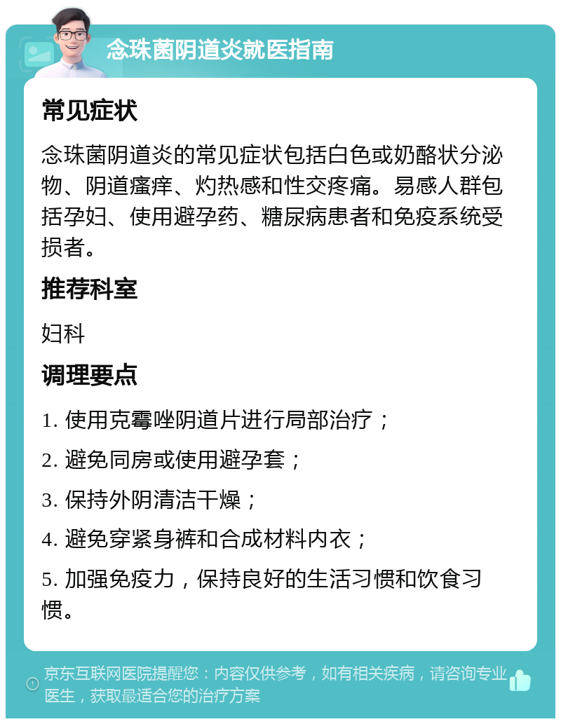 念珠菌阴道炎就医指南 常见症状 念珠菌阴道炎的常见症状包括白色或奶酪状分泌物、阴道瘙痒、灼热感和性交疼痛。易感人群包括孕妇、使用避孕药、糖尿病患者和免疫系统受损者。 推荐科室 妇科 调理要点 1. 使用克霉唑阴道片进行局部治疗； 2. 避免同房或使用避孕套； 3. 保持外阴清洁干燥； 4. 避免穿紧身裤和合成材料内衣； 5. 加强免疫力，保持良好的生活习惯和饮食习惯。