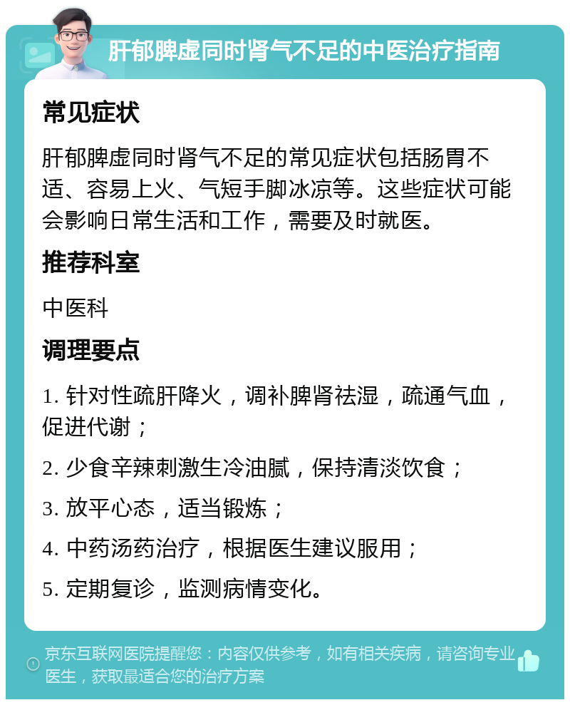 肝郁脾虚同时肾气不足的中医治疗指南 常见症状 肝郁脾虚同时肾气不足的常见症状包括肠胃不适、容易上火、气短手脚冰凉等。这些症状可能会影响日常生活和工作，需要及时就医。 推荐科室 中医科 调理要点 1. 针对性疏肝降火，调补脾肾祛湿，疏通气血，促进代谢； 2. 少食辛辣刺激生冷油腻，保持清淡饮食； 3. 放平心态，适当锻炼； 4. 中药汤药治疗，根据医生建议服用； 5. 定期复诊，监测病情变化。