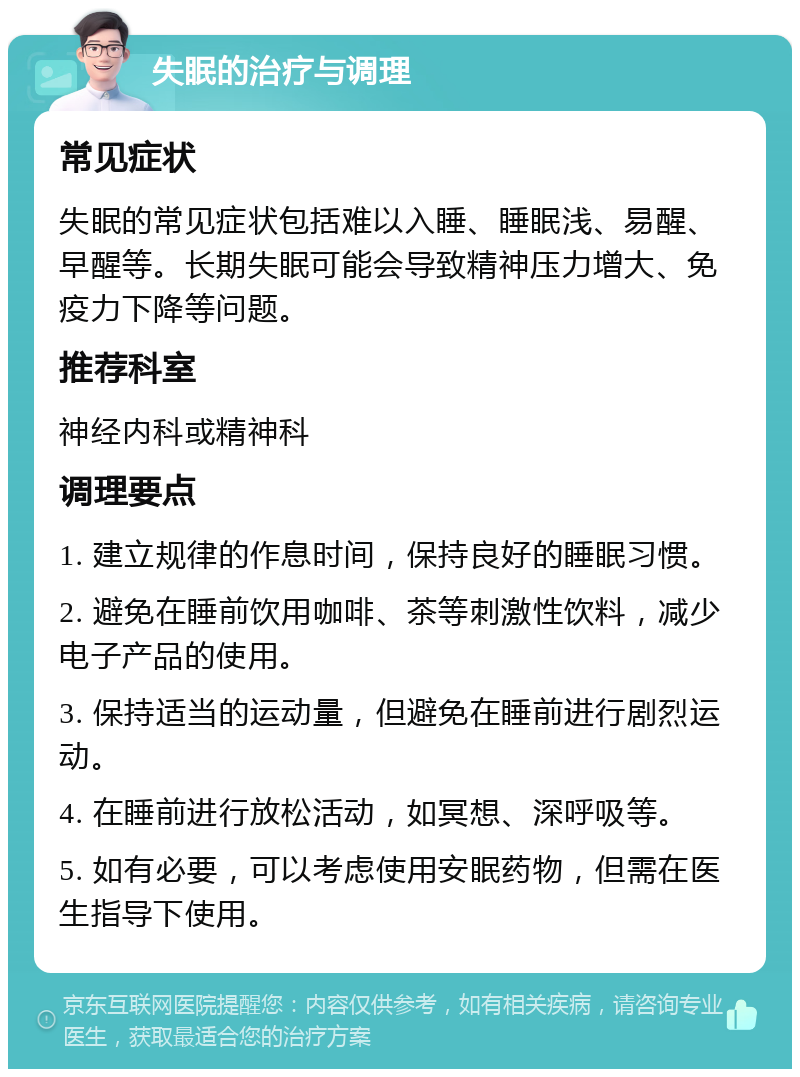 失眠的治疗与调理 常见症状 失眠的常见症状包括难以入睡、睡眠浅、易醒、早醒等。长期失眠可能会导致精神压力增大、免疫力下降等问题。 推荐科室 神经内科或精神科 调理要点 1. 建立规律的作息时间，保持良好的睡眠习惯。 2. 避免在睡前饮用咖啡、茶等刺激性饮料，减少电子产品的使用。 3. 保持适当的运动量，但避免在睡前进行剧烈运动。 4. 在睡前进行放松活动，如冥想、深呼吸等。 5. 如有必要，可以考虑使用安眠药物，但需在医生指导下使用。